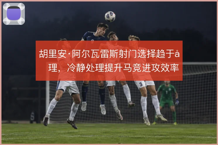 胡里安·阿尔瓦雷斯射门选择趋于合理,冷静处理提升马竞进攻效率