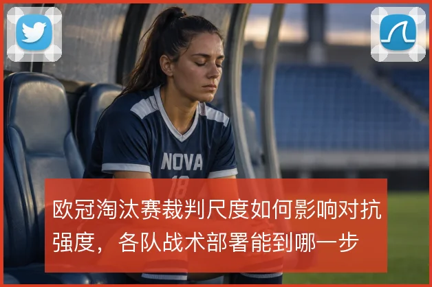欧冠淘汰赛裁判尺度如何影响对抗强度,各队战术部署能到哪一步