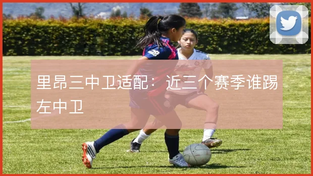 里昂三中卫适配：近三个赛季谁踢左中卫