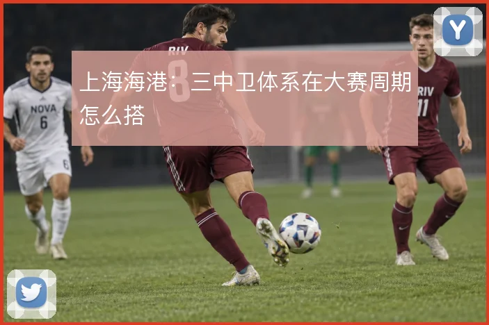 上海海港:三中卫体系在大赛周期怎么搭