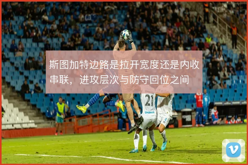 斯图加特边路是拉开宽度还是内收串联,进攻层次与防守回位之间