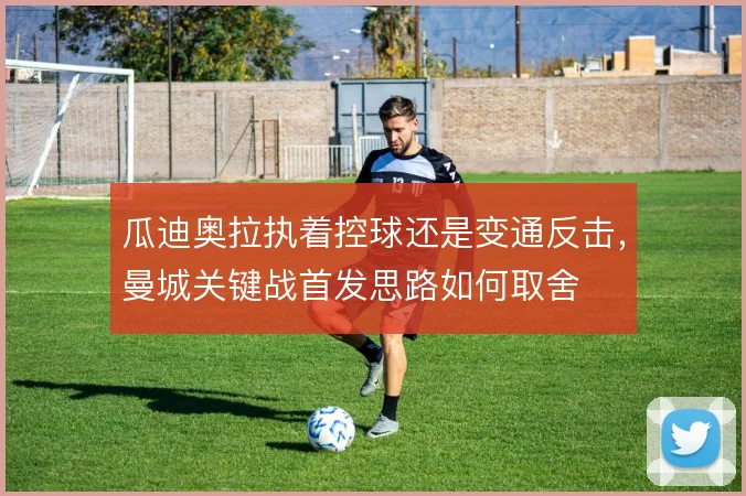 瓜迪奥拉执着控球还是变通反击,曼城关键战首发思路如何取舍