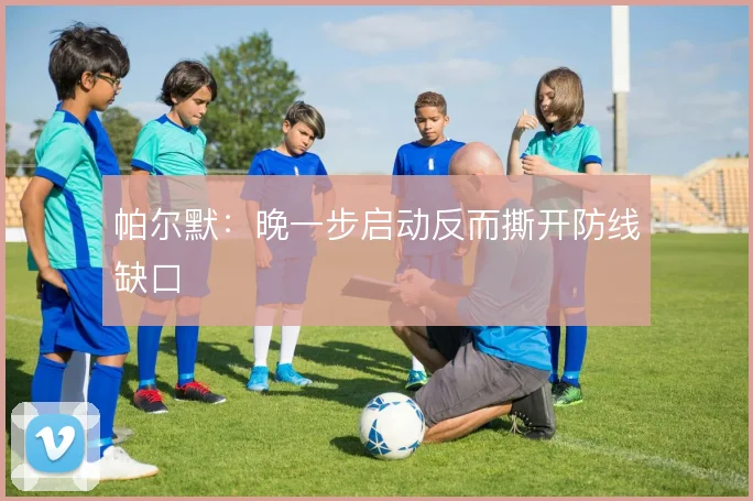 帕尔默：晚一步启动反而撕开防线缺口