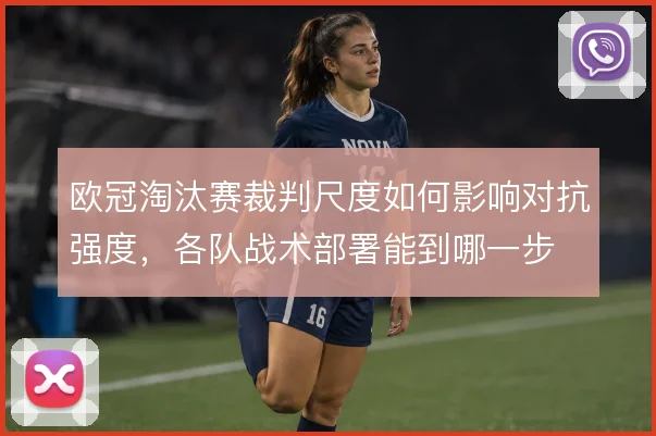 欧冠淘汰赛裁判尺度如何影响对抗强度,各队战术部署能到哪一步