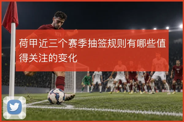 荷甲近三个赛季抽签规则有哪些值得关注的变化