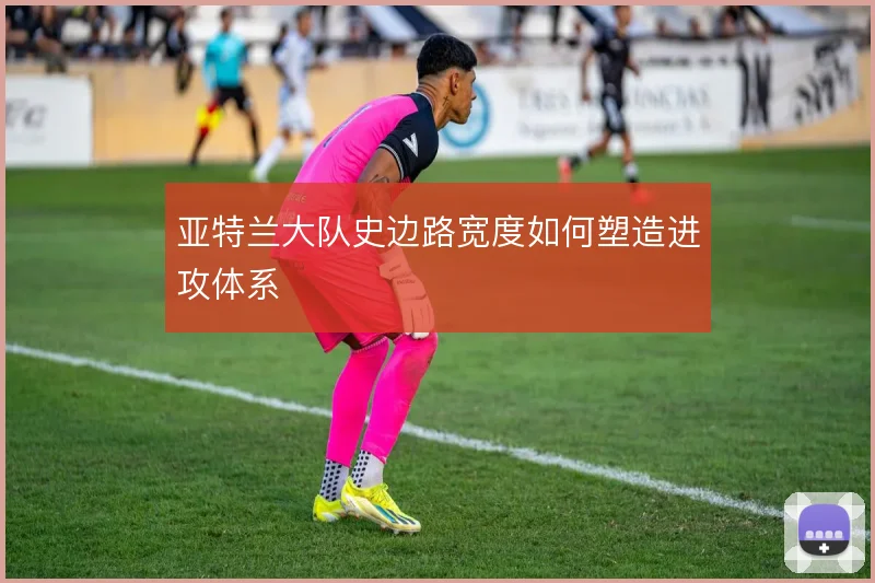 亚特兰大队史边路宽度如何塑造进攻体系