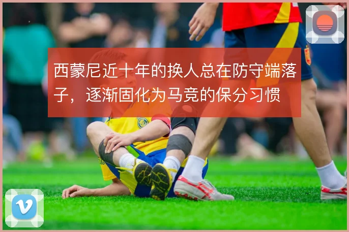 西蒙尼近十年的换人总在防守端落子,逐渐固化为马竞的保分习惯