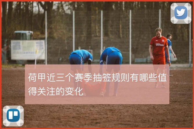 荷甲近三个赛季抽签规则有哪些值得关注的变化