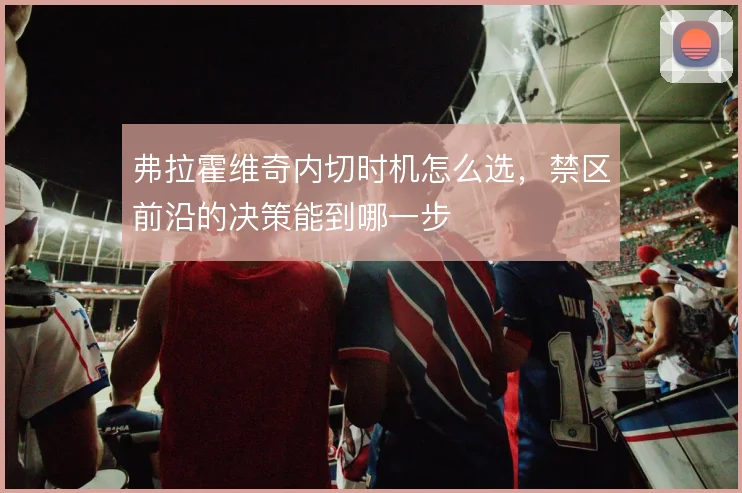 弗拉霍维奇内切时机怎么选，禁区前沿的决策能到哪一步