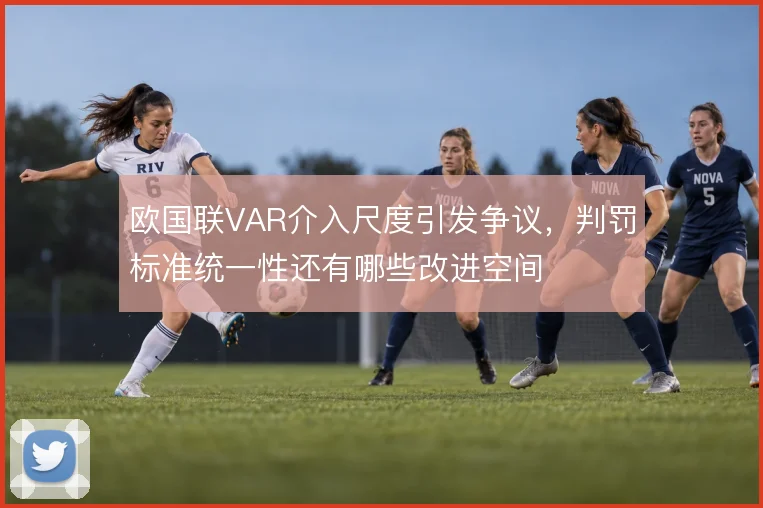 欧国联VAR介入尺度引发争议，判罚标准统一性还有哪些改进空间